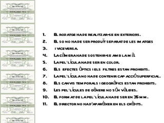 1.    El rodatge ha de realitzar-se en exteriors.
2.    El so no ha de ser produït separat de les im atges
3.    i viceversa.
4.    La càm era ha de sostenir-se am b la m à.
5.    La pel·lícula ha de ser en color.
6.    Els efectes òptics i els filtres estan prohibits.
7.    La pel·lícula no ha de contenir cap acciósuperficial.
8.    Els canvis tem porals i geogràfics estan prohibits.
9.    Les pel·lícules de gènere no són vàlides.
10.   El form at de la pel·lícula ha de ser en 35 m m .
11.   El director no ha d'aparèixer en els crèdits.
 