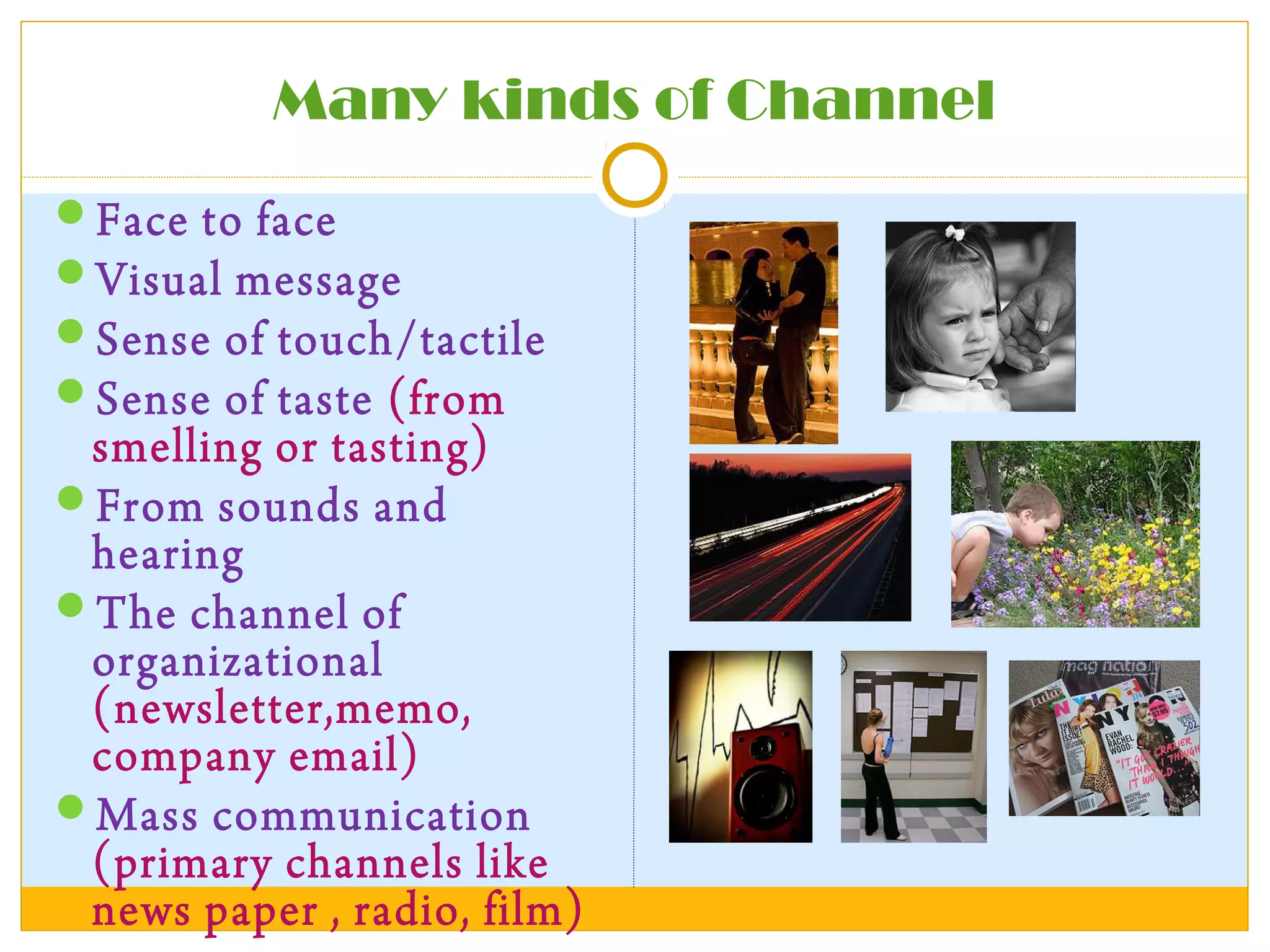 Many kinds of Channel
Face to face
Visual message
Sense of touch/tactile
Sense of taste (from
smelling or tasting)
From sounds and
hearing
The channel of
organizational
(newsletter,memo,
company email)
Mass communication
(primary channels like
news paper , radio, film)
 