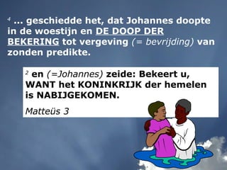 2
en (=Johannes) zeide: Bekeert u,
WANT het KONINKRIJK der hemelen
is NABIJGEKOMEN.
Matteüs 3
4
... geschiedde het, dat Johannes doopte
in de woestijn en DE DOOP DER
BEKERING tot vergeving (= bevrijding) van
zonden predikte.
 