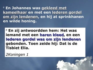 6
En Johannes was gekleed metgekleed met
kameelhaarkameelhaar en met een lederen gordellederen gordel
om zijn lendenenom zijn lendenen, en hij at sprinkhanen
en wilde honing.
8
En zij antwoordden hem: Het was
iemand met een haren kleedharen kleed, en een
lederen gordel was om zijn lendenenlederen gordel was om zijn lendenen
gebonden. Toen zeide hij: Dat is de
Tisbiet Elia.
2Koningen 1
 