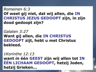 Romeinen 6:3
Of weet gij niet, dat wij allen, die IN
CHRISTUS JEZUS GEDOOPT zijn, in zijn
dood gedoopt zijn?
Galaten 3:27
Want gij allen, die IN CHRISTUS
GEDOOPT zijt, hebt u met Christus
bekleed.
1Korinthe 12:13
want in één GEEST zijn wij allen tot IN
ÉÉN LICHAAM GEDOOPT, hetzij Joden,
hetzij Grieken...
 