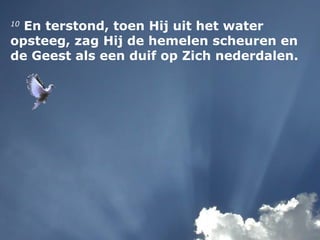 10
En terstond, toen Hij uit het water
opsteeg, zag Hij de hemelen scheuren en
de Geest als een duif op Zich nederdalen.
 