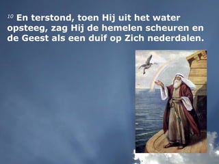 10
En terstond, toen Hij uit het water
opsteeg, zag Hij de hemelen scheuren en
de Geest als een duif op Zich nederdalen.
 