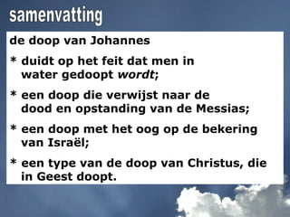 de doop van Johannes
* duidt op het feit dat men in
water gedoopt wordt;
* een doop die verwijst naar de
dood en opstanding van de Messias;
* een doop met het oog op de bekering
van Israël;
* een type van de doop van Christus, die
in Geest doopt.
 