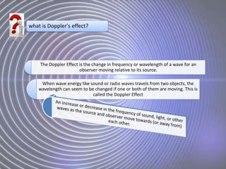what is Doppler's effect?
The Doppler Effect is the change in frequency or wavelength of a wave for an
observer moving relative to its source.
When wave energy like sound or radio waves travels from two objects, the
wavelength can seem to be changed if one or both of them are moving. This is
called the Doppler Effect
 