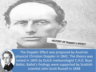 The Doppler Effect was proposed by Austrian
physicist Christian Doppler in 1842. The theory was
tested in 1845 by Dutch meteorologist C.H.D. Buys
Ballot. Ballot's findings were supported by Scottish
scientist John Scott Russell in 1848
 