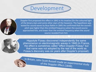 Development
Doppler first proposed this effect in 1842 in his treatise (On the coloured light
of the binary stars and some other stars of the heavens). The hypothesis was
tested for sound waves by Buys Ballot in 1845.He confirmed that the sound's
pitch was higher than the emitted frequency when the sound source
approached him, and lower than the emitted frequency when the sound
source receded from him
Hippolyte Fizeau discovered independently the same
phenomenon on electromagnetic waves in 1848 (in France,
the effect is sometimes called "effect Doppler-Fizeau" but
that name was not adopted by the rest of the world as
Fizeau's discovery was six years after Doppler's proposal).
 