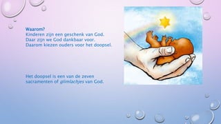 Waarom?
Kinderen zijn een geschenk van God.
Daar zijn we God dankbaar voor.
Daarom kiezen ouders voor het doopsel.
Het doopsel is een van de zeven
sacramenten of glimlachjes van God.
 