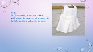 Waar?
Een doopviering is een groot feest.
Vaak draagt de baby een wit doopkleed.
De hele familie is welkom in de kerk.
 