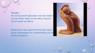 Tot slot …
De viering wordt afgesloten met het bidden
van een Onze Vader en een Wees Gegroet
bij het beeld van Maria.
Enkele jaren later geeft het kind zelf
zijn naam op bij de naamopgave ter
voorbereiding van de eerste communie.
 