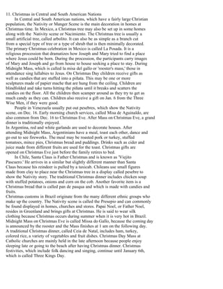 11. Christmas in Central and South American Nations
In Central and South American nations, which have a fairly large Christian
population, the Nativity or Manger Scene is the main decoration in homes at
Christmas time. In Mexico, a Christmas tree may also be set up in some homes
along with the Nativity scene or Nacimiento. The Christmas tree is usually a
small artificial tree, called arbolito. It can also be as simple as a branch cut
from a special type of tree or a type of shrub that is then minimally decorated.
The primary Christmas celebration in Mexico is called La Posada. It is a
religious procession that dramatizes how Joseph and Mary tried to find a place
where Jesus could be born. During the procession, the participants carry images
of Mary and Joseph and go from house to house seeking a place to stay. During
Midnight Mass, which is called la misa del gallo or 'rooster's mass,' those in
attendance sing lullabies to Jesus. On Christmas Day children receive gifts as
well as candies that are stuffed into a piñata. This may be one or more
sculptures made of papier mache that are hung from the ceiling. Children are
blindfolded and take turns hitting the piñata until it breaks and scatters the
candies on the floor. All the children then scamper around as they try to get as
much candy as they can. Children also receive a gift on Jan. 6 from the Three
Wise Men, if they were good.
People in Venezuela usually put out pesebres, which show the Nativity
scene, on Dec. 16. Early morning church services, called Misa de Aguinaldo, are
also common from Dec. 16 to Christmas Eve. After Mass on Christmas Eve, a grand
dinner is traditionally enjoyed.
In Argentina, red and white garlands are used to decorate houses. After
attending Midnight Mass, Argentinians have a meal, toast each other, dance and
go out to see fireworks. The meal may be roasted pork or turkey, stuffed
tomatoes, mince pies, Christmas bread and puddings. Drinks such as cider and
juice made from different fruits are used for the toast. Christmas gifts are
opened on Christmas Eve just before the family retires to bed.
In Chile, Santa Claus is Father Christmas and is known as 'Viejito
Pascuero.' He arrives in a similar but slightly different manner than Santa
Claus because his reindeer is pulled by a taxicab. Chileans use small figures
made from clay to place near the Christmas tree in a display called pesebre to
show the Nativity story. The traditional Christmas dinner includes chicken soup
with stuffed potatoes, onions and corn on the cob. Another favorite item is a
Christmas bread that is called pan de pasqua and which is made with candies and
fruits.
Christmas customs in Brazil originate from the many different ethnic groups who
make up the country. The Nativity scene is called the Presepio and can commonly
be found displayed in homes, churches and stores. Papai Noel, or Father Noel,
resides in Greenland and brings gifts at Christmas. He is said to wear silk
clothing because Christmas occurs during summer when it is very hot in Brazil.
Midnight Mass on Christmas Eve is called Missa do Gallo, because the coming day
is announced by the rooster and the Mass finishes at 1 am on the following day.
A traditional Christmas dinner, called Ceia de Natal, includes ham, turkey,
colored rice, a variety of vegetables and fruit dishes. Christmas Day Mass at
Catholic churches are mainly held in the late afternoon because people enjoy
sleeping late or going to the beach after having Christmas dinner. Christmas
festivities, which include folk dancing and singing, continue until January 6th,
which is called Three Kings Day.

 