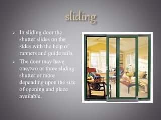  In sliding door the 
shutter slides on the 
sides with the help of 
runners and guide rails. 
 The door may have 
one,two or three sliding 
shutter or more 
depending upon the size 
of opening and place 
available. 
 