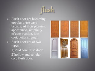  Flush door are becoming 
popular these days 
because of their pleasing 
appearance, simplicity 
of construction, low 
cost, better strength. 
 Flush door are of two 
types:- 
1)solid core flush door. 
2)hollow and cellular 
core flush door. 
 