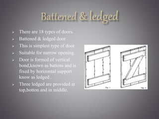  There are 18 types of doors. 
 Battened & ledged door 
 This is simplest type of door 
 Suitable for narrow opening. 
 Door is formed of vertical 
bond,known as battens and is 
fixed by horizontal support 
know as ledged . 
 Three ledged are provided at 
top,botton and in middle. 
 