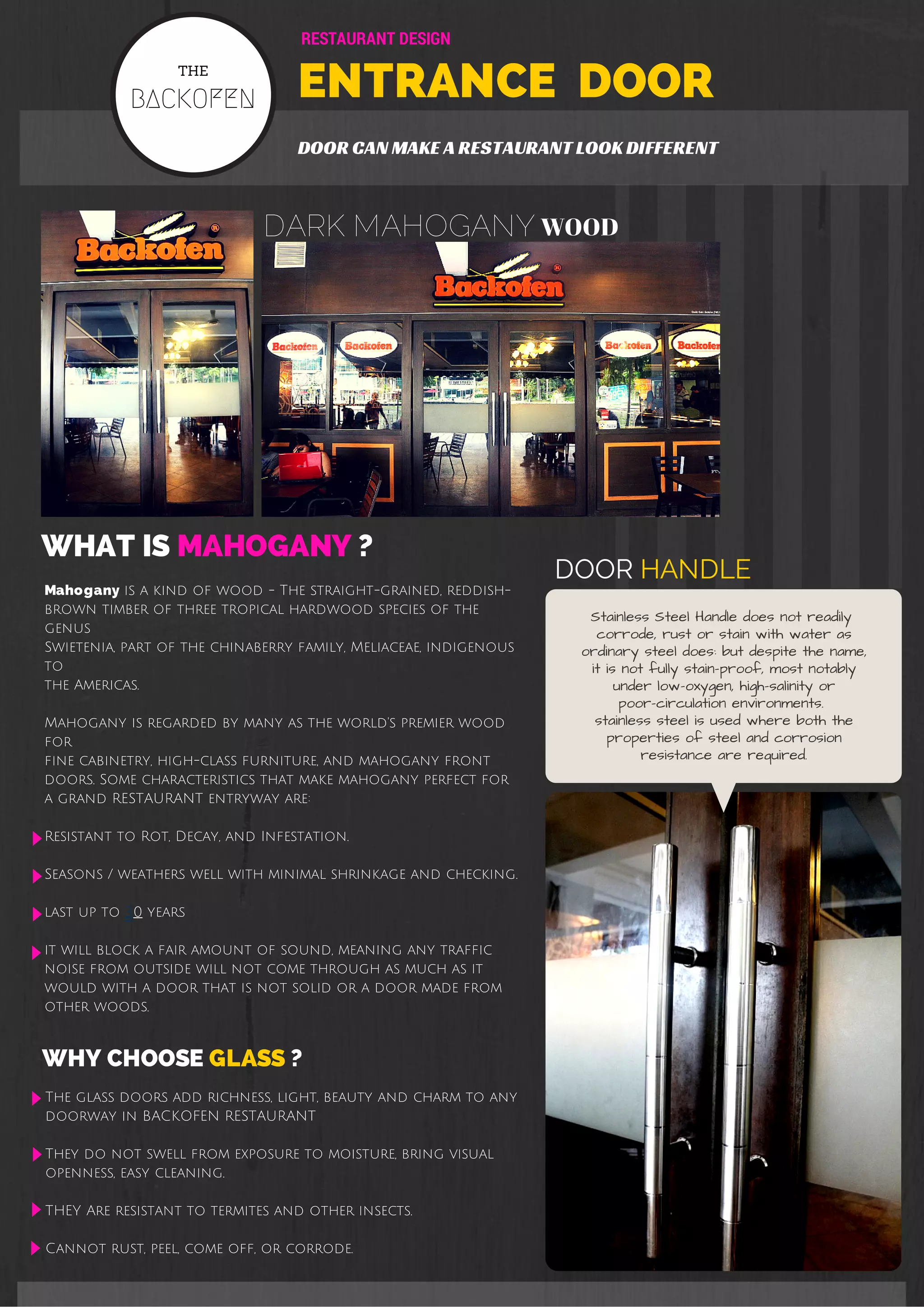RESTAURANT DESIGN 
THE 
ENTRANCE DOOR 
BACKOFEN DOOR CAN MAKE A RESTAURANT LOOK DIFFERENT 
DARK MAHOGANY WOOD 
WHAT IS MAHOGANY ? 
Mahogany is a kind of wood - The straight-grained, reddish-brown 
timber of three tropical hardwood species of the 
genus 
Swietenia, part of the chinaberry family, Meliaceae, indigenous 
to 
the Americas. 
Mahogany is regarded by many as the world's premier wood 
for 
fine cabinetry, high-class furniture, and mahogany front 
doors. Some characteristics that make mahogany perfect for 
a grand RESTAURANT entryway are: 
Resistant to Rot, Decay, and Infestation. 
Seasons / weathers well with minimal shrinkage and checking. 
last up to 30 years 
it will block a fair amount of sound, meaning any traffic 
noise from outside will not come through as much as it 
would with a door that is not solid or a door made from 
other woods. 
WHY CHOOSE GLASS ? 
The glass doors add richness, light, beauty and charm to any 
doorway in BACKOFEN RESTAURANT 
They do not swell from exposure to moisture, bring visual 
openness, easy cleaning. 
THEY Are resistant to termites and other insects. 
Cannot rust, peel, come off, or corrode. 
DOOR HANDLE 
Stainless Steel Handle does not readily 
corrode, rust or stain with water as 
ordinary steel does: but despite the name, 
it is not fully stain-proof, most notably 
under low-oxygen, high-salinity or 
poor-circulation environments. 
stainless steel is used where both the 
properties of steel and corrosion 
resistance are required. 
