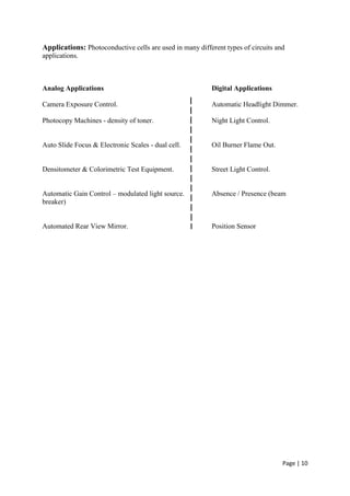 Page | 10
Applications: Photoconductive cells are used in many different types of circuits and
applications.
Analog Applications Digital Applications
Camera Exposure Control. Automatic Headlight Dimmer.
Photocopy Machines - density of toner. Night Light Control.
Auto Slide Focus & Electronic Scales - dual cell. Oil Burner Flame Out.
Densitometer & Colorimetric Test Equipment. Street Light Control.
Automatic Gain Control – modulated light source. Absence / Presence (beam
breaker)
Automated Rear View Mirror. Position Sensor
 