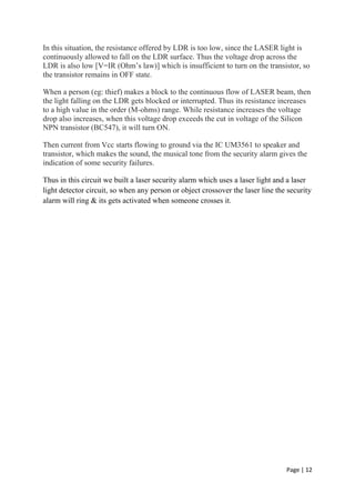 Page | 12
In this situation, the resistance offered by LDR is too low, since the LASER light is
continuously allowed to fall on the LDR surface. Thus the voltage drop across the
LDR is also low [V=IR (Ohm’s law)] which is insufficient to turn on the transistor, so
the transistor remains in OFF state.
When a person (eg: thief) makes a block to the continuous flow of LASER beam, then
the light falling on the LDR gets blocked or interrupted. Thus its resistance increases
to a high value in the order (M-ohms) range. While resistance increases the voltage
drop also increases, when this voltage drop exceeds the cut in voltage of the Silicon
NPN transistor (BC547), it will turn ON.
Then current from Vcc starts flowing to ground via the IC UM3561 to speaker and
transistor, which makes the sound, the musical tone from the security alarm gives the
indication of some security failures.
Thus in this circuit we built a laser security alarm which uses a laser light and a laser
light detector circuit, so when any person or object crossover the laser line the security
alarm will ring & its gets activated when someone crosses it.
 