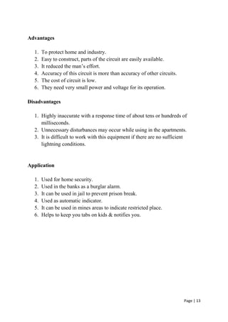 Page | 13
Advantages
1. To protect home and industry.
2. Easy to construct, parts of the circuit are easily available.
3. It reduced the man’s effort.
4. Accuracy of this circuit is more than accuracy of other circuits.
5. The cost of circuit is low.
6. They need very small power and voltage for its operation.
Disadvantages
1. Highly inaccurate with a response time of about tens or hundreds of
milliseconds.
2. Unnecessary disturbances may occur while using in the apartments.
3. It is difficult to work with this equipment if there are no sufficient
lightning conditions.
Application
1. Used for home security.
2. Used in the banks as a burglar alarm.
3. It can be used in jail to prevent prison break.
4. Used as automatic indicator.
5. It can be used in mines areas to indicate restricted place.
6. Helps to keep you tabs on kids & notifies you.
 