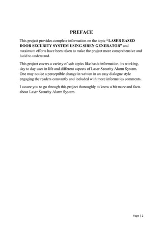 Page | 2
PREFACE
This project provides complete information on the topic “LASER BASED
DOOR SECURITY SYSTEM USING SIREN GENERATOR” and
maximum efforts have been taken to make the project more comprehensive and
lucid to understand.
This project covers a variety of sub topics like basic information, its working,
day to day uses in life and different aspects of Laser Security Alarm System.
One may notice a perceptible change in written in an easy dialogue style
engaging the readers constantly and included with more informatics comments.
I assure you to go through this project thoroughly to know a bit more and facts
about Laser Security Alarm System.
 