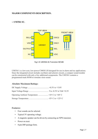 Page | 7
MAJOR COMPONENTS DESCRIPTION.
1. UM3561 IC.
Fig.1 IC UM3561 & Transistor BC548
UM3561 is a low-cost, low-power CMOS LSI designed for use in alarm and toy applications.
Since the integrated circuit includes oscillator and selector circuits, a compact sound module
can be constructed with only a few additional components. The UM3561 contains a
programmed mask ROM to simulate siren sound.
Absolute Maximum Ratings:
DC Supply Voltage .......................................... -0.3V to +5.0V
Input Voltage Range ........................................ Vss -0.3V to Vdd +0.3V
Operating Ambient Temperature .................... -10 C to +60 C
Storage Temperature ....................................... -55 C to +125 C
Features:
• Four sounds can be selected.
• Typical 3V operating voltage.
• A magnetic speaker can be driven by connecting an NPN transistor.
• Power on reset.
• 8-pin DIP package form.
 