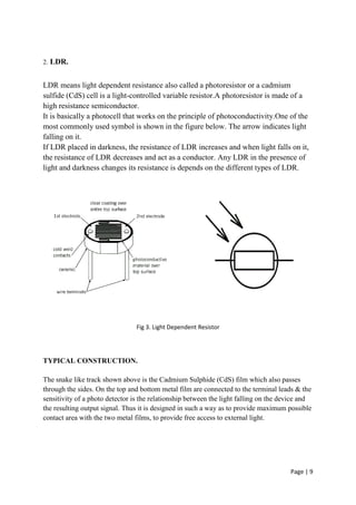 Page | 9
2. LDR.
LDR means light dependent resistance also called a photoresistor or a cadmium
sulfide (CdS) cell is a light-controlled variable resistor.A photoresistor is made of a
high resistance semiconductor.
It is basically a photocell that works on the principle of photoconductivity.One of the
most commonly used symbol is shown in the figure below. The arrow indicates light
falling on it.
If LDR placed in darkness, the resistance of LDR increases and when light falls on it,
the resistance of LDR decreases and act as a conductor. Any LDR in the presence of
light and darkness changes its resistance is depends on the different types of LDR.
Fig 3. Light Dependent Resistor
TYPICAL CONSTRUCTION.
The snake like track shown above is the Cadmium Sulphide (CdS) film which also passes
through the sides. On the top and bottom metal film are connected to the terminal leads & the
sensitivity of a photo detector is the relationship between the light falling on the device and
the resulting output signal. Thus it is designed in such a way as to provide maximum possible
contact area with the two metal films, to provide free access to external light.
 