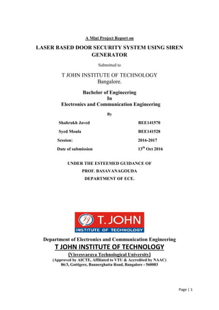 Page | 1
A Mini Project Report on
LASER BASED DOOR SECURITY SYSTEM USING SIREN
GENERATOR
Submitted to
T JOHN INSTITUTE OF TECHNOLOGY
Bangalore.
Bachelor of Engineering
In
Electronics and Communication Engineering
By
Shahrukh Javed BEE141570
Syed Moula BEE141528
Session: 2016-2017
Date of submission 13th
Oct 2016
UNDER THE ESTEEMED GUIDANCE OF
PROF. BASAVANAGOUDA
DEPARTMENT OF ECE.
Department of Electronics and Communication Engineering
T JOHN INSTITUTE OF TECHNOLOGY
(Visvesvaraya Technological University)
(Approved by AICTE, Affiliated to VTU & Accredited by NAAC)
86/3, Gottigere, Bannerghatta Road, Bangalore - 560083
 