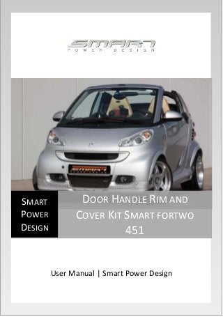 User Manual | Smart Power Design 
SMART 
POWER 
DESIGN 
DOOR HANDLE RIM AND 
COVER KIT SMART FORTWO 
451 
 