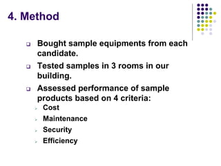 4. Method
 Bought sample equipments from each
candidate.
 Tested samples in 3 rooms in our
building.
 Assessed performance of sample
products based on 4 criteria:
 Cost
 Maintenance
 Security
 Efficiency
 