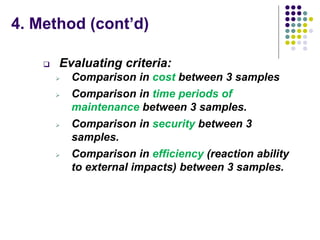 4. Method (cont’d)
 Evaluating criteria:
 Comparison in cost between 3 samples
 Comparison in time periods of
maintenance between 3 samples.
 Comparison in security between 3
samples.
 Comparison in efficiency (reaction ability
to external impacts) between 3 samples.
 