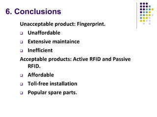 6. Conclusions
Unacceptable product: Fingerprint.
 Unaffordable
 Extensive maintaince
 Inefficient
Acceptable products: Active RFID and Passive
RFID.
 Affordable
 Toll-free installation
 Popular spare parts.
 