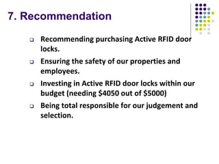 7. Recommendation
 Recommending purchasing Active RFID door
locks.
 Ensuring the safety of our properties and
employees.
 Investing in Active RFID door locks within our
budget (needing $4050 out of $5000)
 Being total responsible for our judgement and
selection.
 
