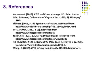8. References
Avonie.net. (2013). RFID and Privacy Lounge. US: Brian Nutter.
Juho Partanen, Co-founder of Voyantic Ltd. (2015, 2). History of
RFID.
LibBest. (2015, 3 16). System Architecture. Retrieved from
http://www.rfid-library.com/flip/rfid_u500e/index.html
RFID journal. (2012, 3 16). Retrieved from
http://www.rfidjournal.com/articles
techit.net. (2015, 12 26). RFIDJournal.com. Retrieved from
http://www.rfidjournal.com/articles/view?1338
TX-co. (2009, 2 12). Arduino-RFID-Door-Lock. Retrieved 5 12, 2016,
from http://www.instructables.com/id/RFID-8/
Wang, Y. (2013). RFID privacy and Security. US: RSA Laboratoris.
 