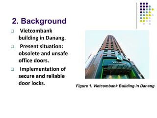 2. Background
 Vietcombank
building in Danang.
 Present situation:
obsolete and unsafe
office doors.
 Implementation of
secure and reliable
door locks. Figure 1. Vietcombank Building in Danang
 