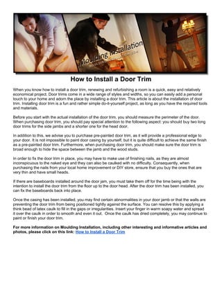 How to Install a Door Trim
When you know how to install a door trim, renewing and refurbishing a room is a quick, easy and relatively
economical project. Door trims come in a wide range of styles and widths, so you can easily add a personal
touch to your home and adorn the place by installing a door trim. This article is about the installation of door
trim. Installing door trim is a fun and rather simple do-it-yourself project, as long as you have the required tools
and materials.

Before you start with the actual installation of the door trim, you should measure the perimeter of the door.
When purchasing door trim, you should pay special attention to the following aspect: you should buy two long
door trims for the side jambs and a shorter one for the head door.

In addition to this, we advise you to purchase pre-painted door trim, as it will provide a professional edge to
your door. It is not impossible to paint door casing by yourself, but it is quite difficult to achieve the same finish
as a pre-painted door trim. Furthermore, when purchasing door trim, you should make sure the door trim is
broad enough to hide the space between the jamb and the wood studs.

In order to fix the door trim in place, you may have to make use of finishing nails, as they are almost
inconspicuous to the naked eye and they can also be caulked with no difficulty. Consequently, when
purchasing the nails from your local home improvement or DIY store, ensure that you buy the ones that are
very thin and have small heads.

If there are baseboards installed around the door jam, you must take them off for the time being with the
intention to install the door trim from the floor up to the door head. After the door trim has been installed, you
can fix the baseboards back into place.

Once the casing has been installed, you may find certain abnormalities in your door jamb or that the walls are
preventing the door trim from being positioned tightly against the surface. You can resolve this by applying a
think bead of latex caulk to fill in the gaps or irregularities. Insert your finger in warm soapy water and spread
it over the caulk in order to smooth and even it out. Once the caulk has dried completely, you may continue to
paint or finish your door trim.

For more information on Moulding Installation, including other interesting and informative articles and
photos, please click on this link: How to Install a Door Trim
 
