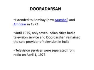 DOORADARSAN 
•Extended to Bombay (now Mumbai) and 
Amritsar in 1972 
•Until 1975, only seven Indian cities had a 
television service and Doordarshan remained 
the sole provider of television in India 
• Television services were separated from 
radio on April 1, 1976 
 