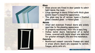 Glass
• Glass pieces are fixed in door panels to admit
light inside the room.
• Large openings in doors fitted with thick glass
panels impart a beautiful appearance.
• The glass may be of various types o frosted
glass o beaded glass o ribbed glass
Metals
• Steel and aluminum framed doors are widely
used due to the pleasing appearance
• If properly maintained, their life is very long.
• Hollow metal doors fabricated of a metal
frame, covered with metal sheet are selected
for greater strength, life and fire resistance.
Concrete
• Reinforced cement concrete frames are used
in areas where doors are exposed to vermin,
fungus, white ants etc.
BMC-lll by Inst. Eyob Alene
 