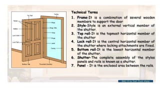 Technical Terms
1. Frame-It is a combination of several wooden
members to support the door
2. Style-Style is an external vertical member of
the shutter.
3. Top rail-It is the topmost horizontal member of
the shutter
4. Lock rail-It is the central horizontal member of
the shutter where locking attachments are fixed.
5. Bottom rail-It is the lowest horizontal member
of the shutter.
6. Shutter-The complete assembly of the styles
panels and rails is known as a shutter.
7. Panel - It is the enclosed area between the rails.
BMC-lll by Inst. Eyob Alene
 