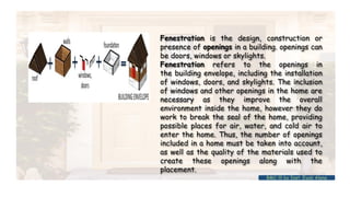 Fenestration is the design, construction or
presence of openings in a building. openings can
be doors, windows or skylights.
Fenestration refers to the openings in
the building envelope, including the installation
of windows, doors, and skylights. The inclusion
of windows and other openings in the home are
necessary as they improve the overall
environment inside the home, however they do
work to break the seal of the home, providing
possible places for air, water, and cold air to
enter the home. Thus, the number of openings
included in a home must be taken into account,
as well as the quality of the materials used to
create these openings along with the
placement.
BMC-lll by Inst. Eyob Alene
 