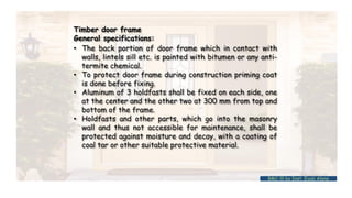 • The back portion of door frame which in contact with
walls, lintels sill etc. is painted with bitumen or any anti-
termite chemical.
• To protect door frame during construction priming coat
is done before fixing.
• Aluminum of 3 holdfasts shall be fixed on each side, one
at the center and the other two at 300 mm from top and
bottom of the frame.
• Holdfasts and other parts, which go into the masonry
wall and thus not accessible for maintenance, shall be
protected against moisture and decay, with a coating of
coal tar or other suitable protective material.
Timber door frame
General specifications:
BMC-lll by Inst. Eyob Alene
 