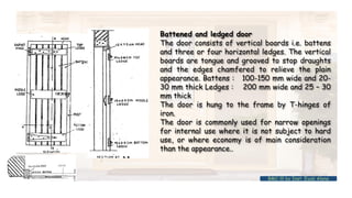 Battened and ledged door
The door consists of vertical boards i.e. battens
and three or four horizontal ledges. The vertical
boards are tongue and grooved to stop draughts
and the edges chamfered to relieve the plain
appearance. Battens : 100-150 mm wide and 20-
30 mm thick Ledges : 200 mm wide and 25 – 30
mm thick
The door is hung to the frame by T-hinges of
iron.
The door is commonly used for narrow openings
for internal use where it is not subject to hard
use, or where economy is of main consideration
than the appearance..
BMC-lll by Inst. Eyob Alene
 