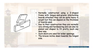 • Normally constructed using a Z-shaped
frame with tongue-and-groove interlocking
boards attached they can be quite heavy in
weight but this can depend on the thickness
of boards used.
• Due to their construction they are normally
very strong and hardwearing and can also be
planed and shaped to fit pretty much any
door way.
• Such doors are used for wider openings.
• The braces incline down towards the hinged
side.
BMC-lll by Inst. Eyob Alene
 