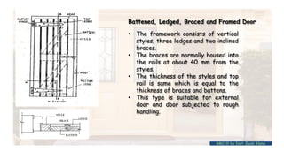 Battened, Ledged, Braced and Framed Door
• The framework consists of vertical
styles, three ledges and two inclined
braces.
• The braces are normally housed into
the rails at about 40 mm from the
styles.
• The thickness of the styles and top
rail is same which is equal to the
thickness of braces and battens.
• This type is suitable for external
door and door subjected to rough
handling.
BMC-lll by Inst. Eyob Alene
 