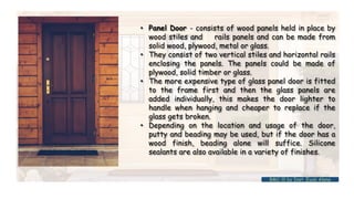 • Panel Door - consists of wood panels held in place by
wood stiles and rails panels and can be made from
solid wood, plywood, metal or glass.
• They consist of two vertical stiles and horizontal rails
enclosing the panels. The panels could be made of
plywood, solid timber or glass.
• The more expensive type of glass panel door is fitted
to the frame first and then the glass panels are
added individually, this makes the door lighter to
handle when hanging and cheaper to replace if the
glass gets broken.
• Depending on the location and usage of the door,
putty and beading may be used, but if the door has a
wood finish, beading alone will suffice. Silicone
sealants are also available in a variety of finishes.
BMC-lll by Inst. Eyob Alene
 