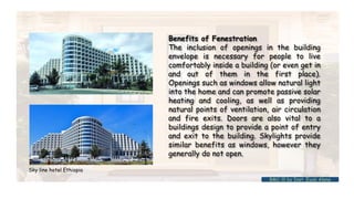 Benefits of Fenestration
The inclusion of openings in the building
envelope is necessary for people to live
comfortably inside a building (or even get in
and out of them in the first place).
Openings such as windows allow natural light
into the home and can promote passive solar
heating and cooling, as well as providing
natural points of ventilation, air circulation
and fire exits. Doors are also vital to a
buildings design to provide a point of entry
and exit to the building. Skylights provide
similar benefits as windows, however they
generally do not open.
Sky line hotel Ethiopia
BMC-lll by Inst. Eyob Alene
 