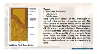 Types:
• Solid core flush door
• Hollow core
• Cellular core
Solid core door consist of the framework of
vertical stiles and top rail and bottom rail. The
core consists of wooden strips (width not more
than 25 mm) glued together under high pressure
OR block board or particle board. Plywood sheets
/cross bands/face veneers are glued under high
pressure to the assembly of core on both faces.
Such doors are quite strong but heavy and
require more material. Solid-core doors provide
better sound insulation and have less tendency to
warp.
BMC-lll by Inst. Eyob Alene
 