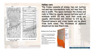 Hollow core
The frame consists of styles, top rail, bottom
rail and two intermediate rails, not less than 75
mm in width. The space between the styles and
rails is filled by equally spaced battens each of
minimum width 25 mm, such that voids are
equally distributed and limited to 0.5 sq. m.
Plywood/veneers and cross bands can be glued
from both sides. The thickness of plywood
should not be less than 6 mm.
BMC-lll by Inst. Eyob Alene
 
