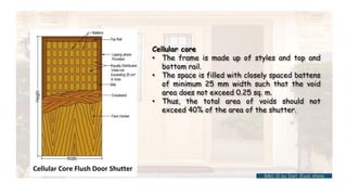 Cellular core
• The frame is made up of styles and top and
bottom rail.
• The space is filled with closely spaced battens
of minimum 25 mm width such that the void
area does not exceed 0.25 sq. m.
• Thus, the total area of voids should not
exceed 40% of the area of the shutter.
BMC-lll by Inst. Eyob Alene
 