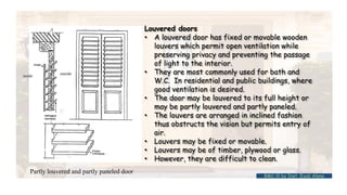 Louvered doors
• A louvered door has fixed or movable wooden
louvers which permit open ventilation while
preserving privacy and preventing the passage
of light to the interior.
• They are most commonly used for bath and
W.C. In residential and public buildings, where
good ventilation is desired.
• The door may be louvered to its full height or
may be partly louvered and partly paneled.
• The louvers are arranged in inclined fashion
thus obstructs the vision but permits entry of
air.
• Louvers may be fixed or movable.
• Louvers may be of timber, plywood or glass.
• However, they are difficult to clean.
inside
outside
Partly louvered and partly paneled door
BMC-lll by Inst. Eyob Alene
 