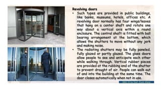 Revolving doors
• Such types are provided in public buildings,
like banks, museums, hotels, offices etc. A
revolving door normally has four wings/leaves
that hang on a center shaft and rotate one
way about a vertical axis within a round
enclosure. The central shaft is fitted with ball
bearing arrangement at the bottom, which
allows the shutters to move without any jerk
and making noise.
• The radiating shutters may be fully paneled,
fully glazed or partly glazed. The glass doors
allow people to see and anticipate each other
while walking through. Vertical rubber pieces
are provided at the rubbing end of the shutter
to prevent drought of air. People can walk out
of and into the building at the same time. The
door closes automatically when not in use.
BMC-lll by Inst. Eyob Alene
 