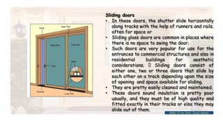 Sliding doors
• In these doors, the shutter slide horizontally
along tracks with the help of runners and rails.
often for space or
• Sliding glass doors are common in places where
there is no space to swing the door.
• Such doors are very popular for use for the
entrances to commercial structures and also in
residential buildings for aesthetic
considerations. Sliding doors consist of
either one, two or three doors that slide by
each other on a track depending upon the size
of opening and space available for sliding.
• They are pretty easily cleaned and maintained.
• These doors sound insulation is pretty poor
usually, and they must be of high quality and
fitted exactly in their tracks or else they may
slide out of them.
BMC-lll by Inst. Eyob Alene
 